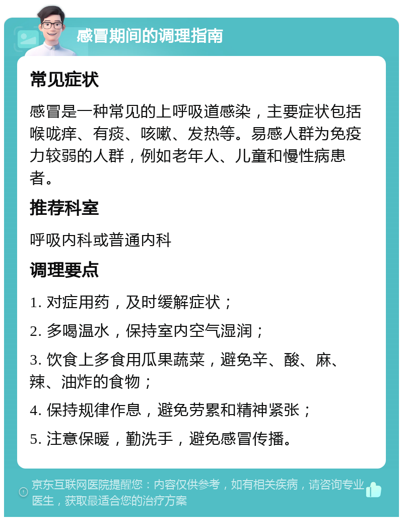 感冒期间的调理指南 常见症状 感冒是一种常见的上呼吸道感染，主要症状包括喉咙痒、有痰、咳嗽、发热等。易感人群为免疫力较弱的人群，例如老年人、儿童和慢性病患者。 推荐科室 呼吸内科或普通内科 调理要点 1. 对症用药，及时缓解症状； 2. 多喝温水，保持室内空气湿润； 3. 饮食上多食用瓜果蔬菜，避免辛、酸、麻、辣、油炸的食物； 4. 保持规律作息，避免劳累和精神紧张； 5. 注意保暖，勤洗手，避免感冒传播。