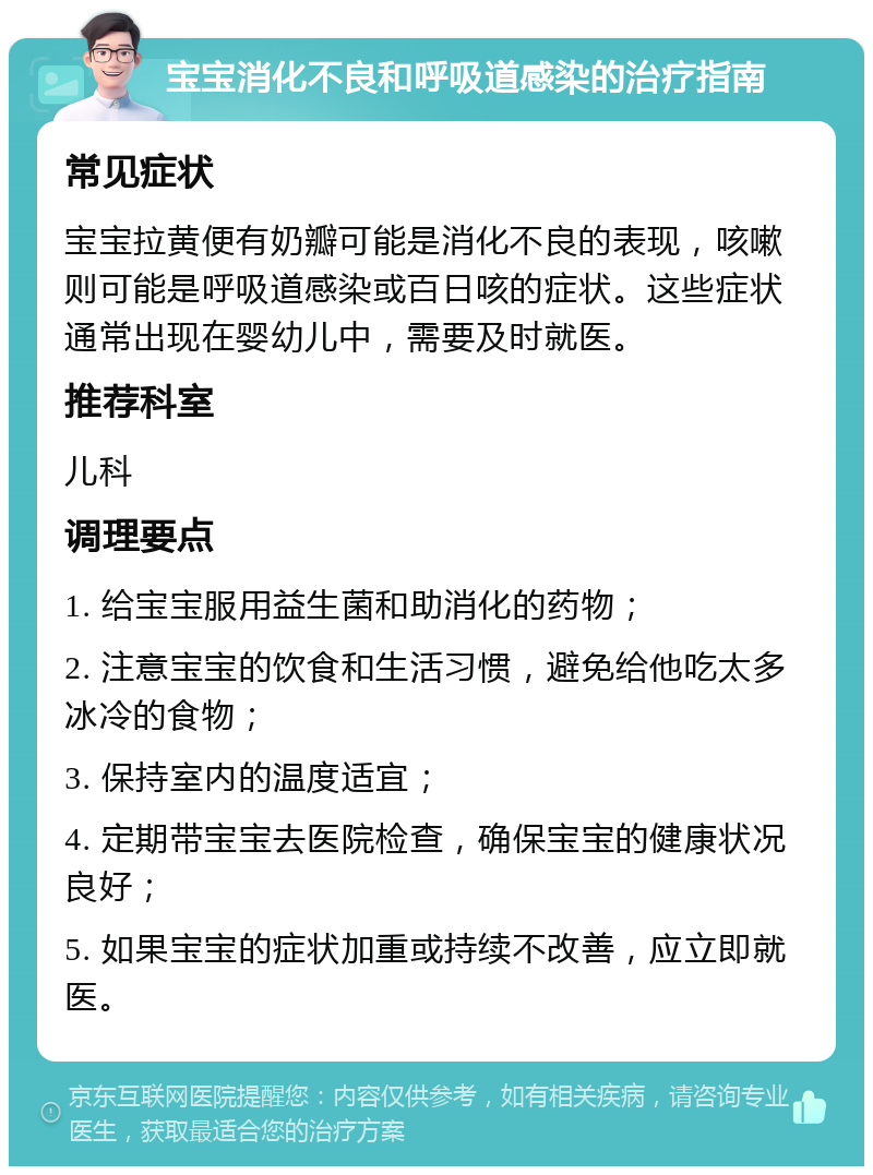 宝宝消化不良和呼吸道感染的治疗指南 常见症状 宝宝拉黄便有奶瓣可能是消化不良的表现，咳嗽则可能是呼吸道感染或百日咳的症状。这些症状通常出现在婴幼儿中，需要及时就医。 推荐科室 儿科 调理要点 1. 给宝宝服用益生菌和助消化的药物； 2. 注意宝宝的饮食和生活习惯，避免给他吃太多冰冷的食物； 3. 保持室内的温度适宜； 4. 定期带宝宝去医院检查，确保宝宝的健康状况良好； 5. 如果宝宝的症状加重或持续不改善，应立即就医。