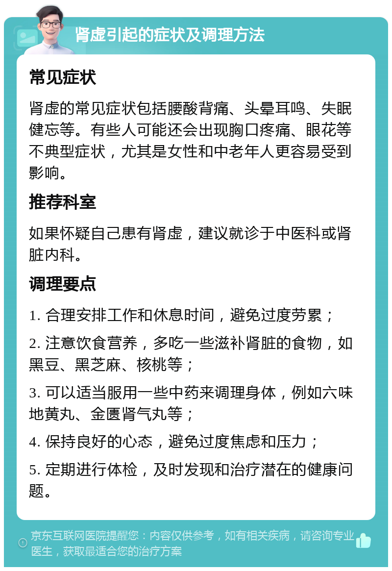 肾虚引起的症状及调理方法 常见症状 肾虚的常见症状包括腰酸背痛、头晕耳鸣、失眠健忘等。有些人可能还会出现胸口疼痛、眼花等不典型症状，尤其是女性和中老年人更容易受到影响。 推荐科室 如果怀疑自己患有肾虚，建议就诊于中医科或肾脏内科。 调理要点 1. 合理安排工作和休息时间，避免过度劳累； 2. 注意饮食营养，多吃一些滋补肾脏的食物，如黑豆、黑芝麻、核桃等； 3. 可以适当服用一些中药来调理身体，例如六味地黄丸、金匮肾气丸等； 4. 保持良好的心态，避免过度焦虑和压力； 5. 定期进行体检，及时发现和治疗潜在的健康问题。