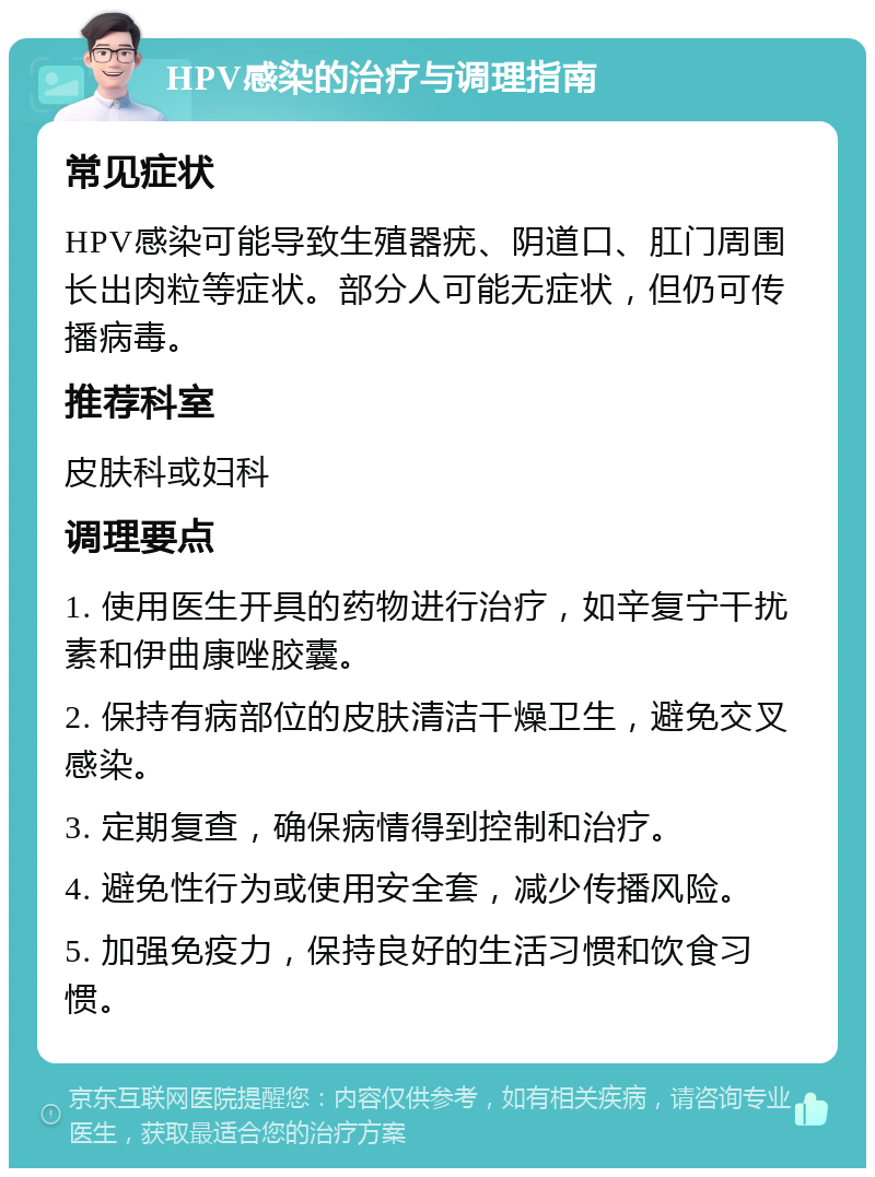 HPV感染的治疗与调理指南 常见症状 HPV感染可能导致生殖器疣、阴道口、肛门周围长出肉粒等症状。部分人可能无症状，但仍可传播病毒。 推荐科室 皮肤科或妇科 调理要点 1. 使用医生开具的药物进行治疗，如辛复宁干扰素和伊曲康唑胶囊。 2. 保持有病部位的皮肤清洁干燥卫生，避免交叉感染。 3. 定期复查，确保病情得到控制和治疗。 4. 避免性行为或使用安全套，减少传播风险。 5. 加强免疫力，保持良好的生活习惯和饮食习惯。