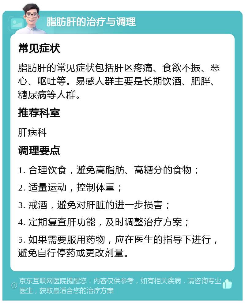 脂肪肝的治疗与调理 常见症状 脂肪肝的常见症状包括肝区疼痛、食欲不振、恶心、呕吐等。易感人群主要是长期饮酒、肥胖、糖尿病等人群。 推荐科室 肝病科 调理要点 1. 合理饮食，避免高脂肪、高糖分的食物； 2. 适量运动，控制体重； 3. 戒酒，避免对肝脏的进一步损害； 4. 定期复查肝功能，及时调整治疗方案； 5. 如果需要服用药物，应在医生的指导下进行，避免自行停药或更改剂量。