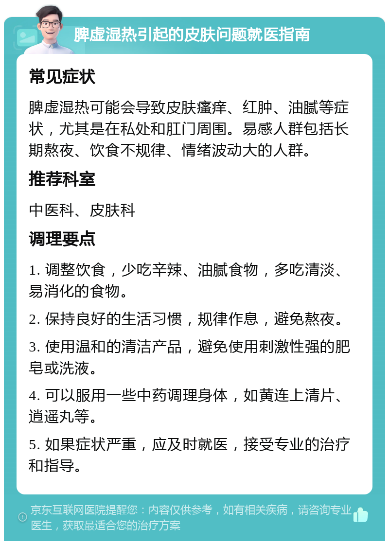 脾虚湿热引起的皮肤问题就医指南 常见症状 脾虚湿热可能会导致皮肤瘙痒、红肿、油腻等症状，尤其是在私处和肛门周围。易感人群包括长期熬夜、饮食不规律、情绪波动大的人群。 推荐科室 中医科、皮肤科 调理要点 1. 调整饮食，少吃辛辣、油腻食物，多吃清淡、易消化的食物。 2. 保持良好的生活习惯，规律作息，避免熬夜。 3. 使用温和的清洁产品，避免使用刺激性强的肥皂或洗液。 4. 可以服用一些中药调理身体，如黄连上清片、逍遥丸等。 5. 如果症状严重，应及时就医，接受专业的治疗和指导。