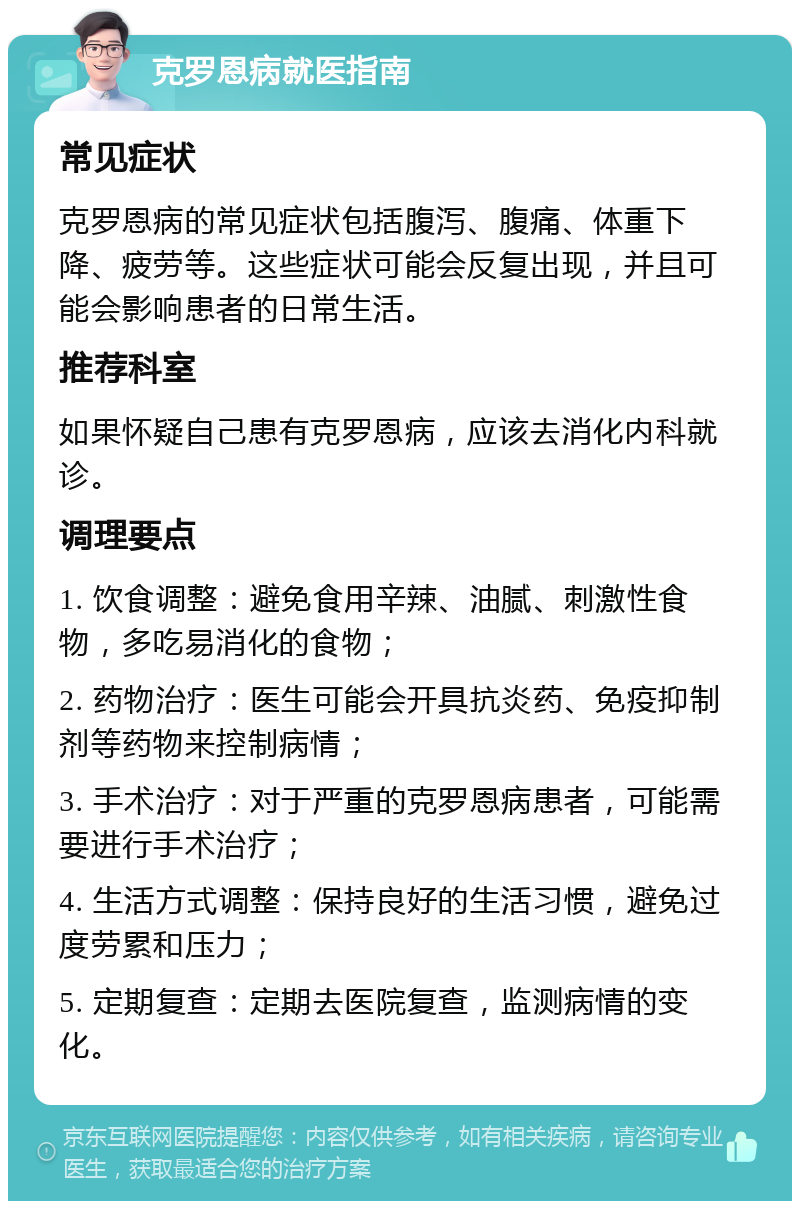 克罗恩病就医指南 常见症状 克罗恩病的常见症状包括腹泻、腹痛、体重下降、疲劳等。这些症状可能会反复出现，并且可能会影响患者的日常生活。 推荐科室 如果怀疑自己患有克罗恩病，应该去消化内科就诊。 调理要点 1. 饮食调整：避免食用辛辣、油腻、刺激性食物，多吃易消化的食物； 2. 药物治疗：医生可能会开具抗炎药、免疫抑制剂等药物来控制病情； 3. 手术治疗：对于严重的克罗恩病患者，可能需要进行手术治疗； 4. 生活方式调整：保持良好的生活习惯，避免过度劳累和压力； 5. 定期复查：定期去医院复查，监测病情的变化。