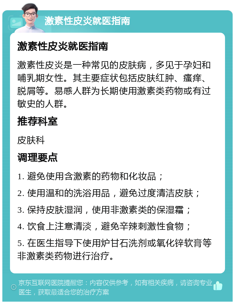 激素性皮炎就医指南 激素性皮炎就医指南 激素性皮炎是一种常见的皮肤病，多见于孕妇和哺乳期女性。其主要症状包括皮肤红肿、瘙痒、脱屑等。易感人群为长期使用激素类药物或有过敏史的人群。 推荐科室 皮肤科 调理要点 1. 避免使用含激素的药物和化妆品； 2. 使用温和的洗浴用品，避免过度清洁皮肤； 3. 保持皮肤湿润，使用非激素类的保湿霜； 4. 饮食上注意清淡，避免辛辣刺激性食物； 5. 在医生指导下使用炉甘石洗剂或氧化锌软膏等非激素类药物进行治疗。