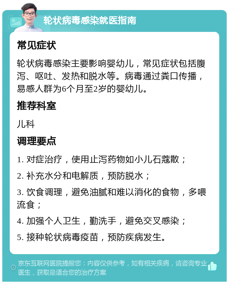 轮状病毒感染就医指南 常见症状 轮状病毒感染主要影响婴幼儿，常见症状包括腹泻、呕吐、发热和脱水等。病毒通过粪口传播，易感人群为6个月至2岁的婴幼儿。 推荐科室 儿科 调理要点 1. 对症治疗，使用止泻药物如小儿石蔻散； 2. 补充水分和电解质，预防脱水； 3. 饮食调理，避免油腻和难以消化的食物，多喂流食； 4. 加强个人卫生，勤洗手，避免交叉感染； 5. 接种轮状病毒疫苗，预防疾病发生。