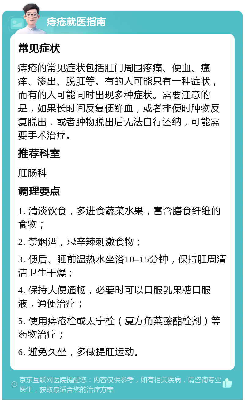 痔疮就医指南 常见症状 痔疮的常见症状包括肛门周围疼痛、便血、瘙痒、渗出、脱肛等。有的人可能只有一种症状，而有的人可能同时出现多种症状。需要注意的是，如果长时间反复便鲜血，或者排便时肿物反复脱出，或者肿物脱出后无法自行还纳，可能需要手术治疗。 推荐科室 肛肠科 调理要点 1. 清淡饮食，多进食蔬菜水果，富含膳食纤维的食物； 2. 禁烟酒，忌辛辣刺激食物； 3. 便后、睡前温热水坐浴10–15分钟，保持肛周清洁卫生干燥； 4. 保持大便通畅，必要时可以口服乳果糖口服液，通便治疗； 5. 使用痔疮栓或太宁栓（复方角菜酸酯栓剂）等药物治疗； 6. 避免久坐，多做提肛运动。