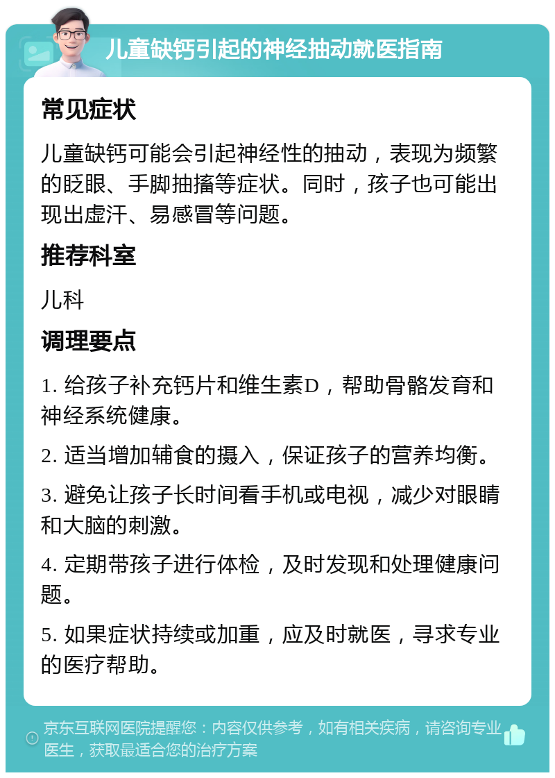 儿童缺钙引起的神经抽动就医指南 常见症状 儿童缺钙可能会引起神经性的抽动，表现为频繁的眨眼、手脚抽搐等症状。同时，孩子也可能出现出虚汗、易感冒等问题。 推荐科室 儿科 调理要点 1. 给孩子补充钙片和维生素D，帮助骨骼发育和神经系统健康。 2. 适当增加辅食的摄入，保证孩子的营养均衡。 3. 避免让孩子长时间看手机或电视，减少对眼睛和大脑的刺激。 4. 定期带孩子进行体检，及时发现和处理健康问题。 5. 如果症状持续或加重，应及时就医，寻求专业的医疗帮助。