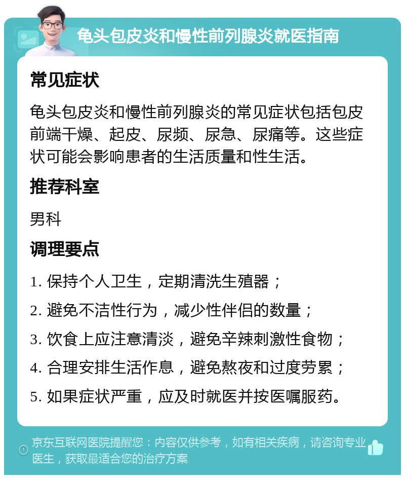 龟头包皮炎和慢性前列腺炎就医指南 常见症状 龟头包皮炎和慢性前列腺炎的常见症状包括包皮前端干燥、起皮、尿频、尿急、尿痛等。这些症状可能会影响患者的生活质量和性生活。 推荐科室 男科 调理要点 1. 保持个人卫生，定期清洗生殖器； 2. 避免不洁性行为，减少性伴侣的数量； 3. 饮食上应注意清淡，避免辛辣刺激性食物； 4. 合理安排生活作息，避免熬夜和过度劳累； 5. 如果症状严重，应及时就医并按医嘱服药。