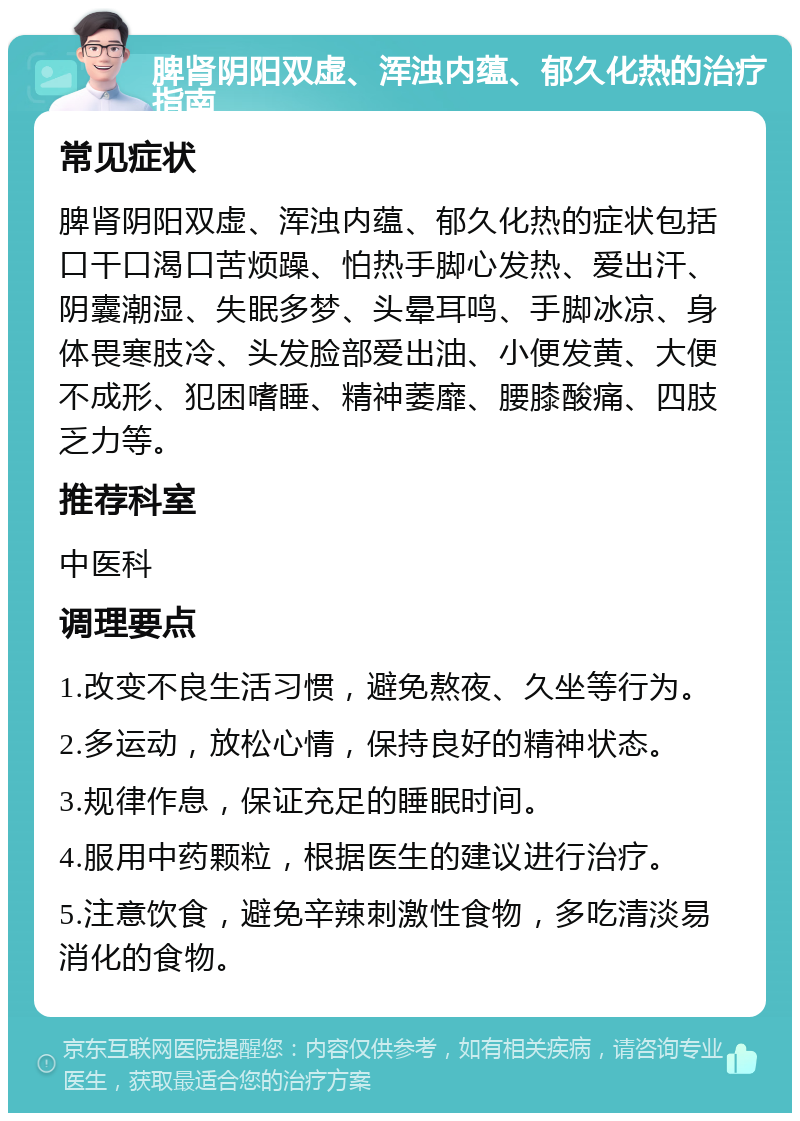 脾肾阴阳双虚、浑浊内蕴、郁久化热的治疗指南 常见症状 脾肾阴阳双虚、浑浊内蕴、郁久化热的症状包括口干口渴口苦烦躁、怕热手脚心发热、爱出汗、阴囊潮湿、失眠多梦、头晕耳鸣、手脚冰凉、身体畏寒肢冷、头发脸部爱出油、小便发黄、大便不成形、犯困嗜睡、精神萎靡、腰膝酸痛、四肢乏力等。 推荐科室 中医科 调理要点 1.改变不良生活习惯，避免熬夜、久坐等行为。 2.多运动，放松心情，保持良好的精神状态。 3.规律作息，保证充足的睡眠时间。 4.服用中药颗粒，根据医生的建议进行治疗。 5.注意饮食，避免辛辣刺激性食物，多吃清淡易消化的食物。