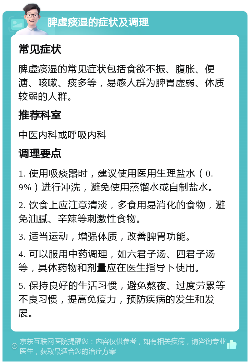 脾虚痰湿的症状及调理 常见症状 脾虚痰湿的常见症状包括食欲不振、腹胀、便溏、咳嗽、痰多等，易感人群为脾胃虚弱、体质较弱的人群。 推荐科室 中医内科或呼吸内科 调理要点 1. 使用吸痰器时，建议使用医用生理盐水（0.9%）进行冲洗，避免使用蒸馏水或自制盐水。 2. 饮食上应注意清淡，多食用易消化的食物，避免油腻、辛辣等刺激性食物。 3. 适当运动，增强体质，改善脾胃功能。 4. 可以服用中药调理，如六君子汤、四君子汤等，具体药物和剂量应在医生指导下使用。 5. 保持良好的生活习惯，避免熬夜、过度劳累等不良习惯，提高免疫力，预防疾病的发生和发展。