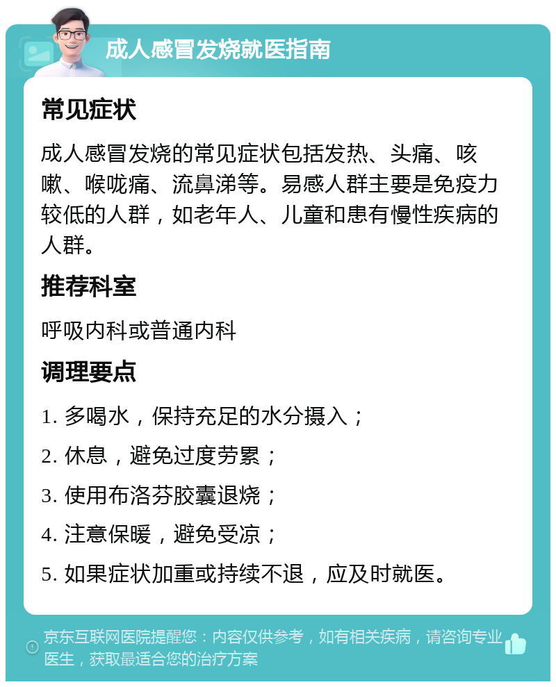 成人感冒发烧就医指南 常见症状 成人感冒发烧的常见症状包括发热、头痛、咳嗽、喉咙痛、流鼻涕等。易感人群主要是免疫力较低的人群，如老年人、儿童和患有慢性疾病的人群。 推荐科室 呼吸内科或普通内科 调理要点 1. 多喝水，保持充足的水分摄入； 2. 休息，避免过度劳累； 3. 使用布洛芬胶囊退烧； 4. 注意保暖，避免受凉； 5. 如果症状加重或持续不退，应及时就医。