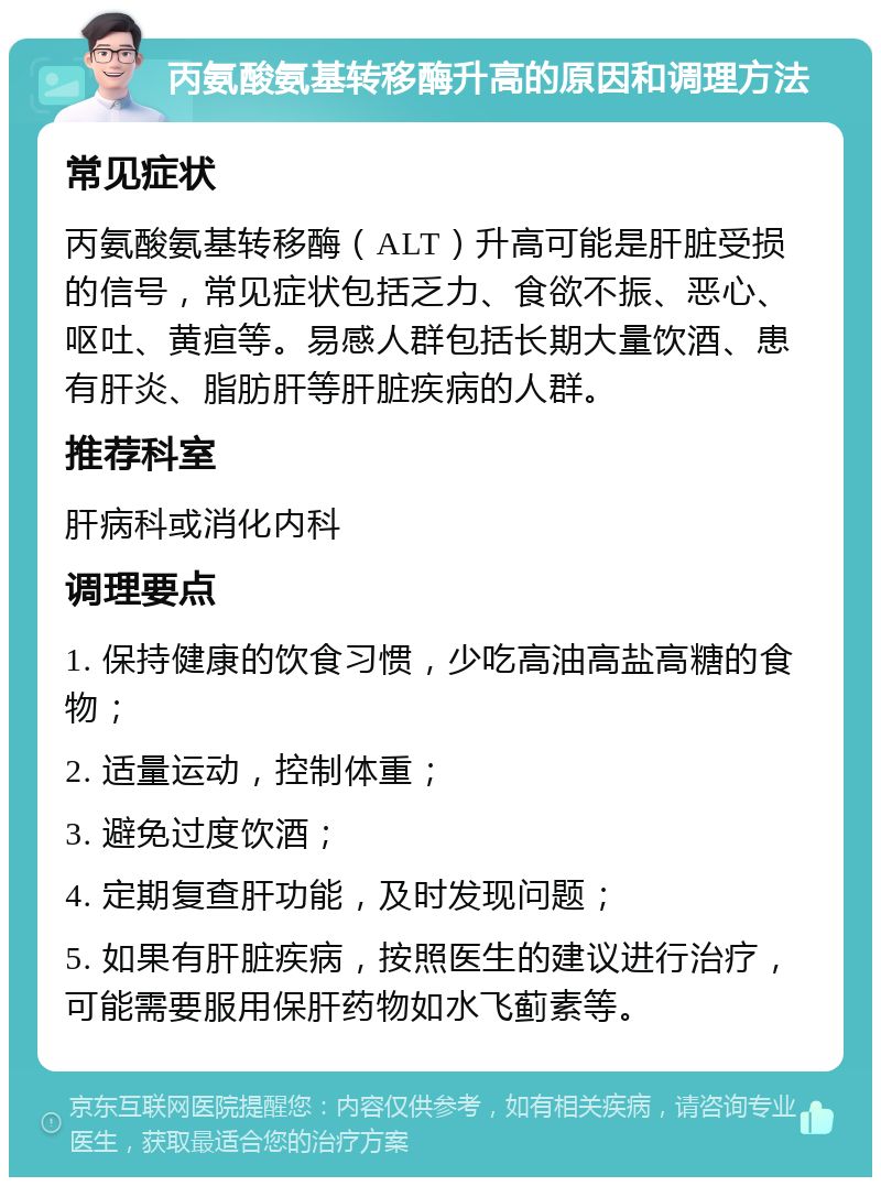 丙氨酸氨基转移酶升高的原因和调理方法 常见症状 丙氨酸氨基转移酶（ALT）升高可能是肝脏受损的信号，常见症状包括乏力、食欲不振、恶心、呕吐、黄疸等。易感人群包括长期大量饮酒、患有肝炎、脂肪肝等肝脏疾病的人群。 推荐科室 肝病科或消化内科 调理要点 1. 保持健康的饮食习惯，少吃高油高盐高糖的食物； 2. 适量运动，控制体重； 3. 避免过度饮酒； 4. 定期复查肝功能，及时发现问题； 5. 如果有肝脏疾病，按照医生的建议进行治疗，可能需要服用保肝药物如水飞蓟素等。