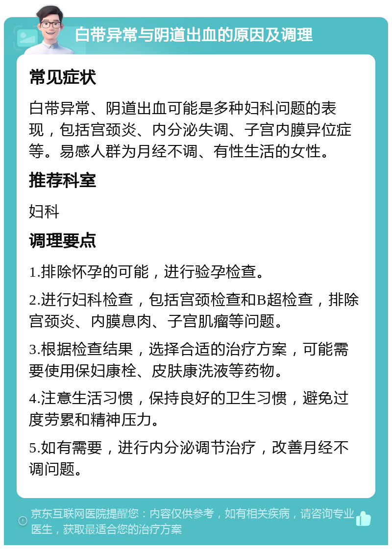 白带异常与阴道出血的原因及调理 常见症状 白带异常、阴道出血可能是多种妇科问题的表现，包括宫颈炎、内分泌失调、子宫内膜异位症等。易感人群为月经不调、有性生活的女性。 推荐科室 妇科 调理要点 1.排除怀孕的可能，进行验孕检查。 2.进行妇科检查，包括宫颈检查和B超检查，排除宫颈炎、内膜息肉、子宫肌瘤等问题。 3.根据检查结果，选择合适的治疗方案，可能需要使用保妇康栓、皮肤康洗液等药物。 4.注意生活习惯，保持良好的卫生习惯，避免过度劳累和精神压力。 5.如有需要，进行内分泌调节治疗，改善月经不调问题。