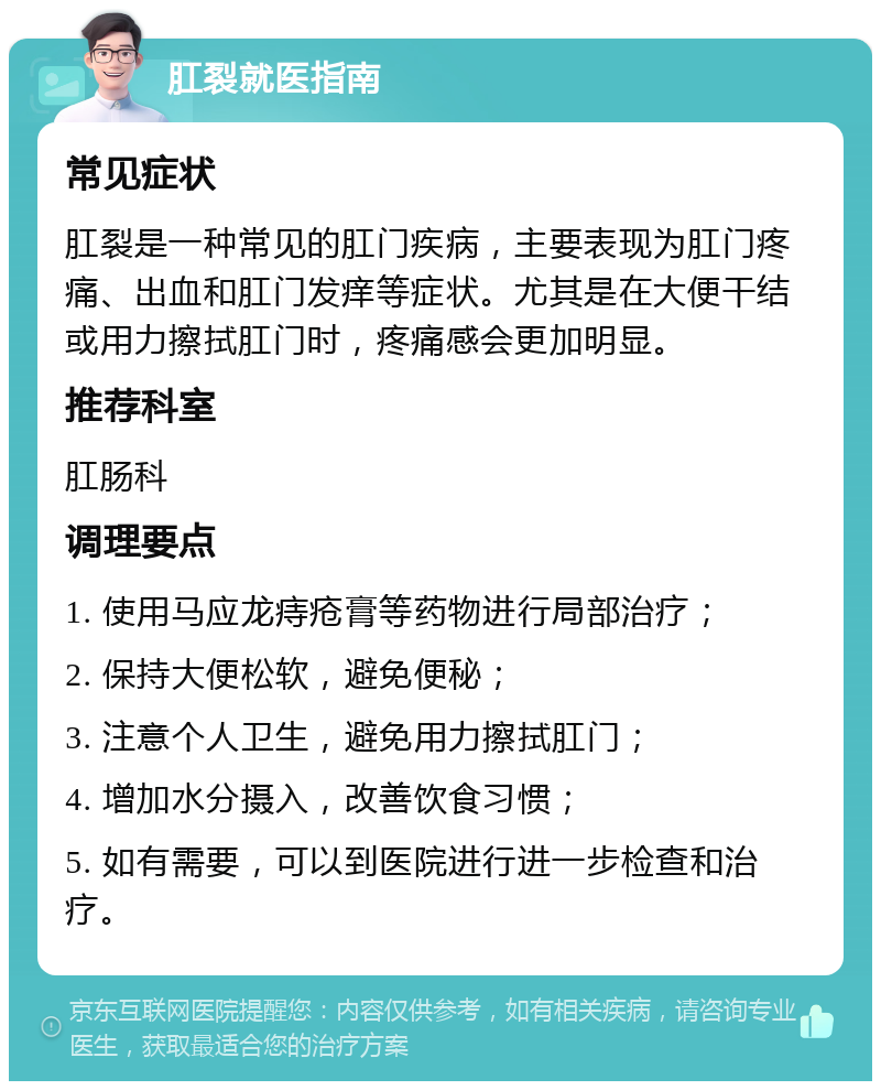 肛裂就医指南 常见症状 肛裂是一种常见的肛门疾病，主要表现为肛门疼痛、出血和肛门发痒等症状。尤其是在大便干结或用力擦拭肛门时，疼痛感会更加明显。 推荐科室 肛肠科 调理要点 1. 使用马应龙痔疮膏等药物进行局部治疗； 2. 保持大便松软，避免便秘； 3. 注意个人卫生，避免用力擦拭肛门； 4. 增加水分摄入，改善饮食习惯； 5. 如有需要，可以到医院进行进一步检查和治疗。