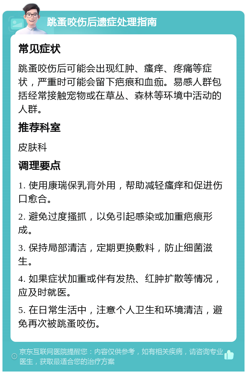 跳蚤咬伤后遗症处理指南 常见症状 跳蚤咬伤后可能会出现红肿、瘙痒、疼痛等症状，严重时可能会留下疤痕和血痂。易感人群包括经常接触宠物或在草丛、森林等环境中活动的人群。 推荐科室 皮肤科 调理要点 1. 使用康瑞保乳膏外用，帮助减轻瘙痒和促进伤口愈合。 2. 避免过度搔抓，以免引起感染或加重疤痕形成。 3. 保持局部清洁，定期更换敷料，防止细菌滋生。 4. 如果症状加重或伴有发热、红肿扩散等情况，应及时就医。 5. 在日常生活中，注意个人卫生和环境清洁，避免再次被跳蚤咬伤。