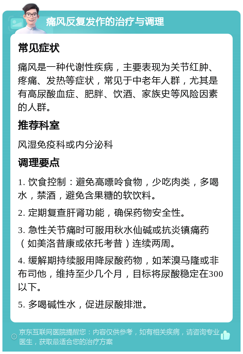 痛风反复发作的治疗与调理 常见症状 痛风是一种代谢性疾病，主要表现为关节红肿、疼痛、发热等症状，常见于中老年人群，尤其是有高尿酸血症、肥胖、饮酒、家族史等风险因素的人群。 推荐科室 风湿免疫科或内分泌科 调理要点 1. 饮食控制：避免高嘌呤食物，少吃肉类，多喝水，禁酒，避免含果糖的软饮料。 2. 定期复查肝肾功能，确保药物安全性。 3. 急性关节痛时可服用秋水仙碱或抗炎镇痛药（如美洛昔康或依托考昔）连续两周。 4. 缓解期持续服用降尿酸药物，如苯溴马隆或非布司他，维持至少几个月，目标将尿酸稳定在300以下。 5. 多喝碱性水，促进尿酸排泄。