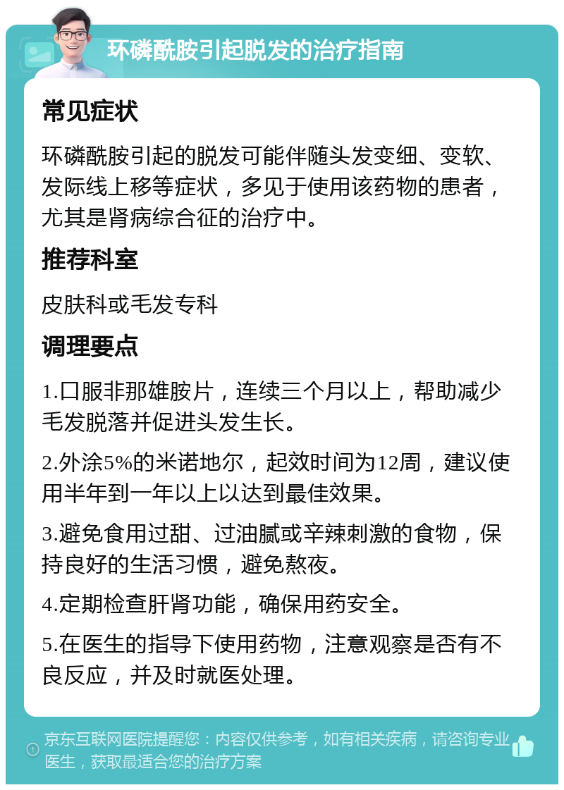 环磷酰胺引起脱发的治疗指南 常见症状 环磷酰胺引起的脱发可能伴随头发变细、变软、发际线上移等症状，多见于使用该药物的患者，尤其是肾病综合征的治疗中。 推荐科室 皮肤科或毛发专科 调理要点 1.口服非那雄胺片，连续三个月以上，帮助减少毛发脱落并促进头发生长。 2.外涂5%的米诺地尔，起效时间为12周，建议使用半年到一年以上以达到最佳效果。 3.避免食用过甜、过油腻或辛辣刺激的食物，保持良好的生活习惯，避免熬夜。 4.定期检查肝肾功能，确保用药安全。 5.在医生的指导下使用药物，注意观察是否有不良反应，并及时就医处理。