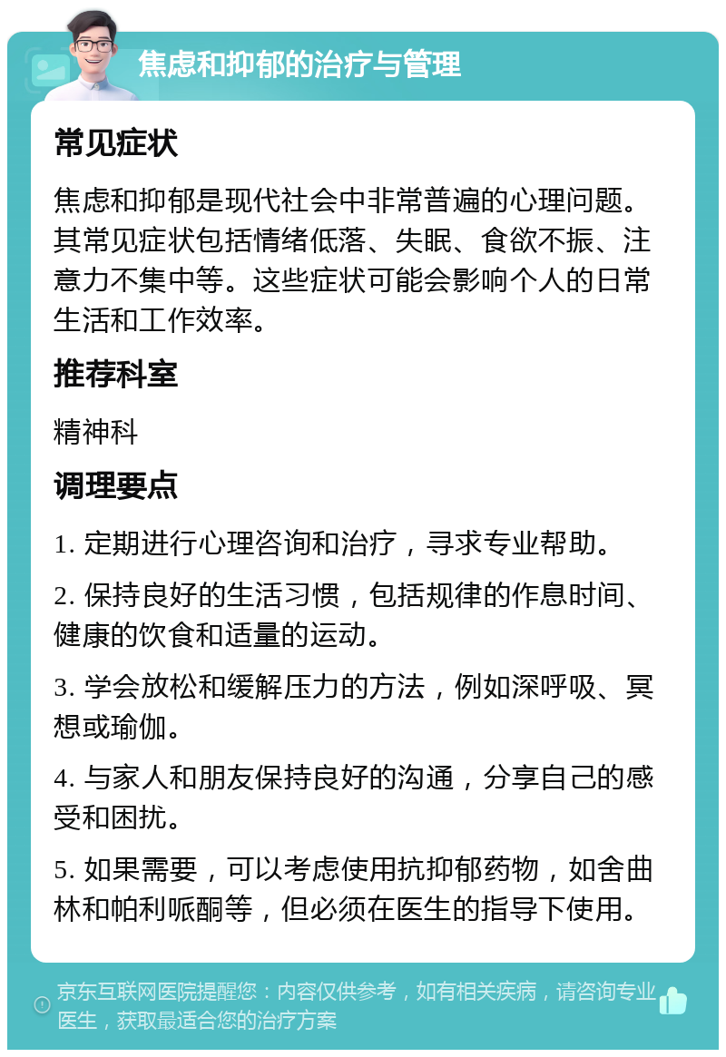 焦虑和抑郁的治疗与管理 常见症状 焦虑和抑郁是现代社会中非常普遍的心理问题。其常见症状包括情绪低落、失眠、食欲不振、注意力不集中等。这些症状可能会影响个人的日常生活和工作效率。 推荐科室 精神科 调理要点 1. 定期进行心理咨询和治疗，寻求专业帮助。 2. 保持良好的生活习惯，包括规律的作息时间、健康的饮食和适量的运动。 3. 学会放松和缓解压力的方法，例如深呼吸、冥想或瑜伽。 4. 与家人和朋友保持良好的沟通，分享自己的感受和困扰。 5. 如果需要，可以考虑使用抗抑郁药物，如舍曲林和帕利哌酮等，但必须在医生的指导下使用。