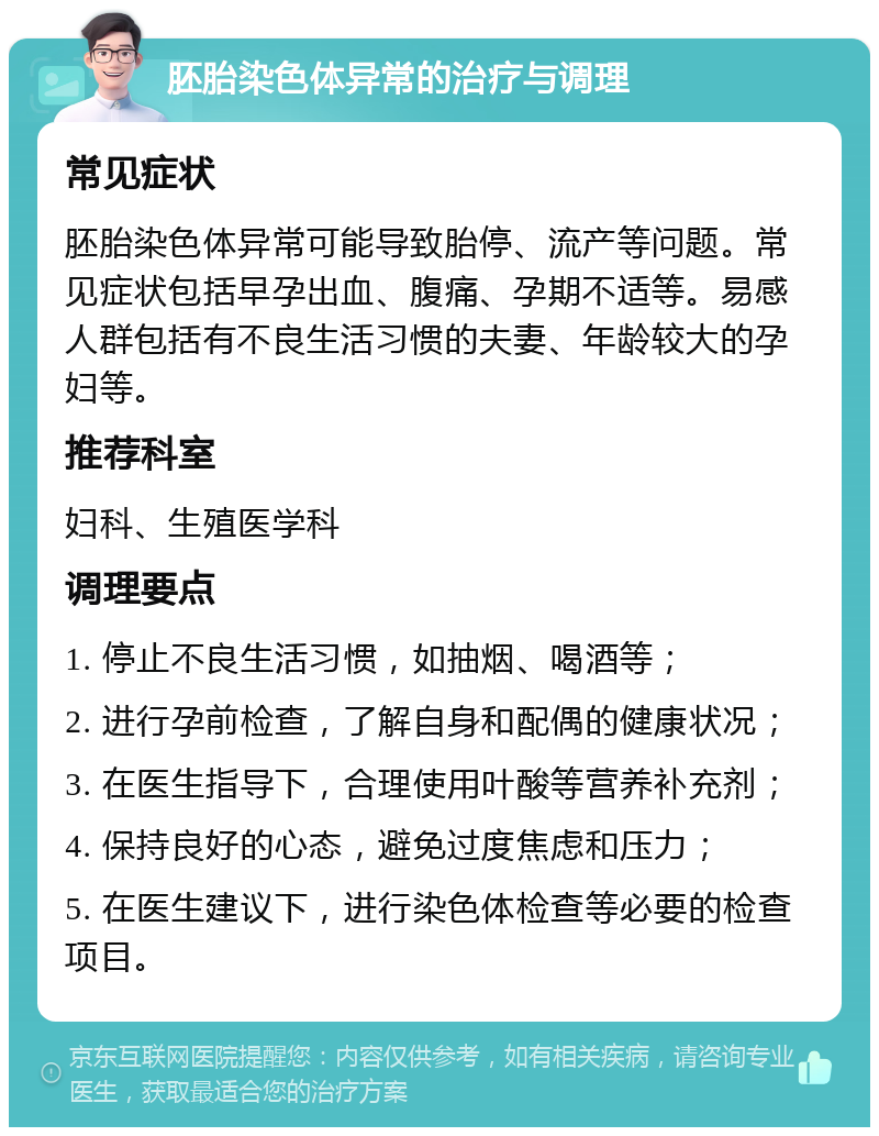 胚胎染色体异常的治疗与调理 常见症状 胚胎染色体异常可能导致胎停、流产等问题。常见症状包括早孕出血、腹痛、孕期不适等。易感人群包括有不良生活习惯的夫妻、年龄较大的孕妇等。 推荐科室 妇科、生殖医学科 调理要点 1. 停止不良生活习惯，如抽烟、喝酒等； 2. 进行孕前检查，了解自身和配偶的健康状况； 3. 在医生指导下，合理使用叶酸等营养补充剂； 4. 保持良好的心态，避免过度焦虑和压力； 5. 在医生建议下，进行染色体检查等必要的检查项目。