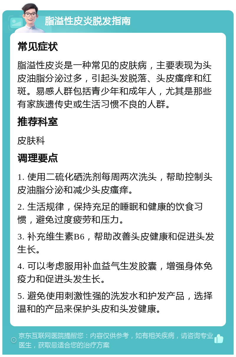 脂溢性皮炎脱发指南 常见症状 脂溢性皮炎是一种常见的皮肤病，主要表现为头皮油脂分泌过多，引起头发脱落、头皮瘙痒和红斑。易感人群包括青少年和成年人，尤其是那些有家族遗传史或生活习惯不良的人群。 推荐科室 皮肤科 调理要点 1. 使用二硫化硒洗剂每周两次洗头，帮助控制头皮油脂分泌和减少头皮瘙痒。 2. 生活规律，保持充足的睡眠和健康的饮食习惯，避免过度疲劳和压力。 3. 补充维生素B6，帮助改善头皮健康和促进头发生长。 4. 可以考虑服用补血益气生发胶囊，增强身体免疫力和促进头发生长。 5. 避免使用刺激性强的洗发水和护发产品，选择温和的产品来保护头皮和头发健康。