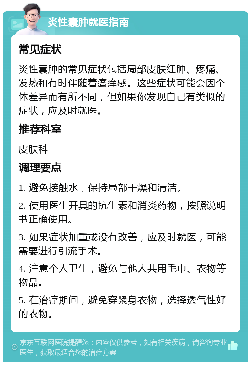 炎性囊肿就医指南 常见症状 炎性囊肿的常见症状包括局部皮肤红肿、疼痛、发热和有时伴随着瘙痒感。这些症状可能会因个体差异而有所不同，但如果你发现自己有类似的症状，应及时就医。 推荐科室 皮肤科 调理要点 1. 避免接触水，保持局部干燥和清洁。 2. 使用医生开具的抗生素和消炎药物，按照说明书正确使用。 3. 如果症状加重或没有改善，应及时就医，可能需要进行引流手术。 4. 注意个人卫生，避免与他人共用毛巾、衣物等物品。 5. 在治疗期间，避免穿紧身衣物，选择透气性好的衣物。