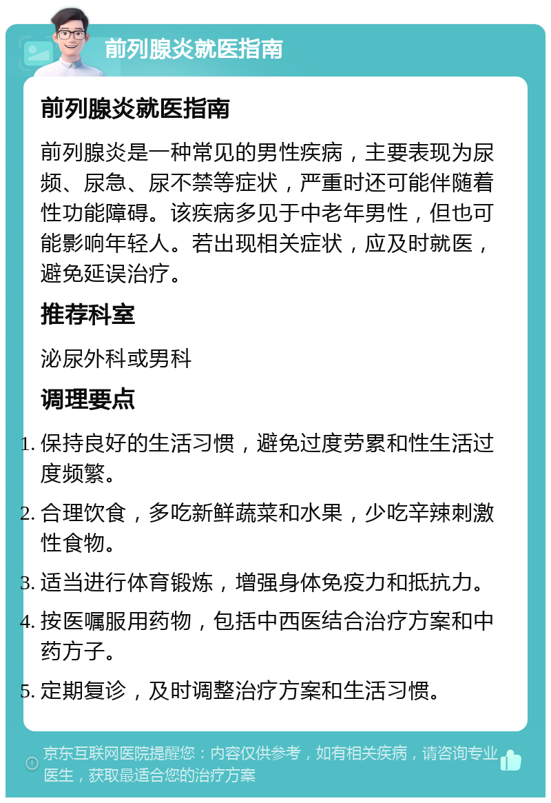 前列腺炎就医指南 前列腺炎就医指南 前列腺炎是一种常见的男性疾病，主要表现为尿频、尿急、尿不禁等症状，严重时还可能伴随着性功能障碍。该疾病多见于中老年男性，但也可能影响年轻人。若出现相关症状，应及时就医，避免延误治疗。 推荐科室 泌尿外科或男科 调理要点 保持良好的生活习惯，避免过度劳累和性生活过度频繁。 合理饮食，多吃新鲜蔬菜和水果，少吃辛辣刺激性食物。 适当进行体育锻炼，增强身体免疫力和抵抗力。 按医嘱服用药物，包括中西医结合治疗方案和中药方子。 定期复诊，及时调整治疗方案和生活习惯。