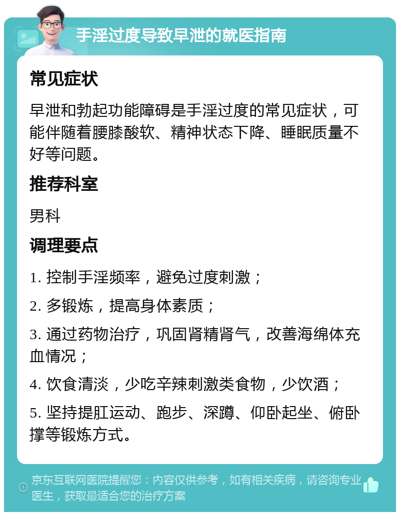 手淫过度导致早泄的就医指南 常见症状 早泄和勃起功能障碍是手淫过度的常见症状，可能伴随着腰膝酸软、精神状态下降、睡眠质量不好等问题。 推荐科室 男科 调理要点 1. 控制手淫频率，避免过度刺激； 2. 多锻炼，提高身体素质； 3. 通过药物治疗，巩固肾精肾气，改善海绵体充血情况； 4. 饮食清淡，少吃辛辣刺激类食物，少饮酒； 5. 坚持提肛运动、跑步、深蹲、仰卧起坐、俯卧撑等锻炼方式。