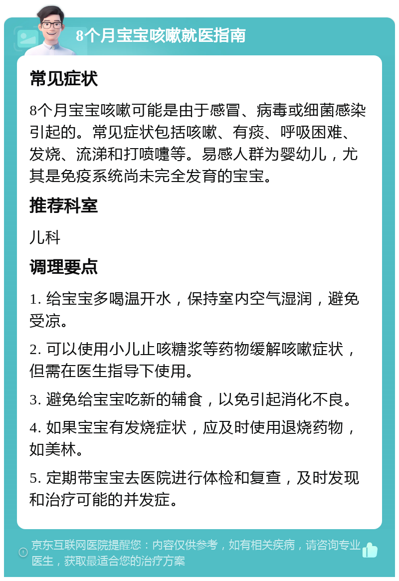 8个月宝宝咳嗽就医指南 常见症状 8个月宝宝咳嗽可能是由于感冒、病毒或细菌感染引起的。常见症状包括咳嗽、有痰、呼吸困难、发烧、流涕和打喷嚏等。易感人群为婴幼儿，尤其是免疫系统尚未完全发育的宝宝。 推荐科室 儿科 调理要点 1. 给宝宝多喝温开水，保持室内空气湿润，避免受凉。 2. 可以使用小儿止咳糖浆等药物缓解咳嗽症状，但需在医生指导下使用。 3. 避免给宝宝吃新的辅食，以免引起消化不良。 4. 如果宝宝有发烧症状，应及时使用退烧药物，如美林。 5. 定期带宝宝去医院进行体检和复查，及时发现和治疗可能的并发症。