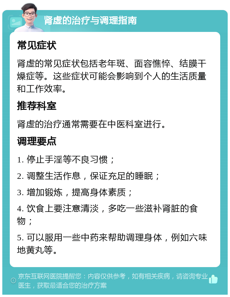 肾虚的治疗与调理指南 常见症状 肾虚的常见症状包括老年斑、面容憔悴、结膜干燥症等。这些症状可能会影响到个人的生活质量和工作效率。 推荐科室 肾虚的治疗通常需要在中医科室进行。 调理要点 1. 停止手淫等不良习惯； 2. 调整生活作息，保证充足的睡眠； 3. 增加锻炼，提高身体素质； 4. 饮食上要注意清淡，多吃一些滋补肾脏的食物； 5. 可以服用一些中药来帮助调理身体，例如六味地黄丸等。