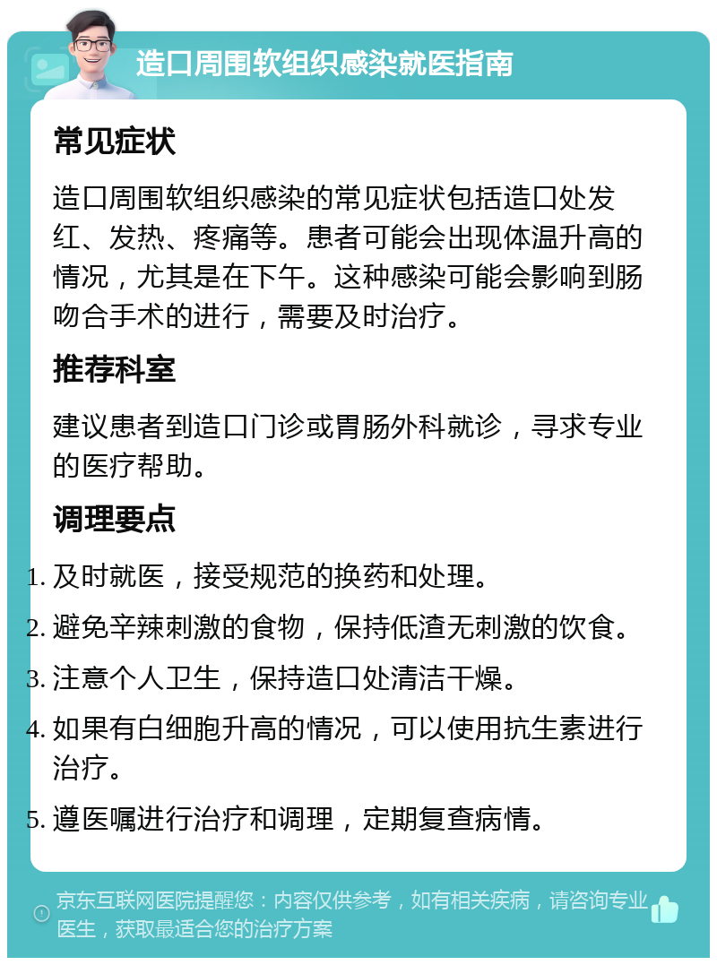 造口周围软组织感染就医指南 常见症状 造口周围软组织感染的常见症状包括造口处发红、发热、疼痛等。患者可能会出现体温升高的情况，尤其是在下午。这种感染可能会影响到肠吻合手术的进行，需要及时治疗。 推荐科室 建议患者到造口门诊或胃肠外科就诊，寻求专业的医疗帮助。 调理要点 及时就医，接受规范的换药和处理。 避免辛辣刺激的食物，保持低渣无刺激的饮食。 注意个人卫生，保持造口处清洁干燥。 如果有白细胞升高的情况，可以使用抗生素进行治疗。 遵医嘱进行治疗和调理，定期复查病情。