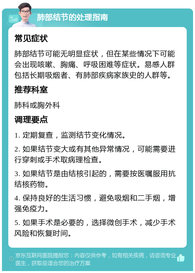 肺部结节的处理指南 常见症状 肺部结节可能无明显症状，但在某些情况下可能会出现咳嗽、胸痛、呼吸困难等症状。易感人群包括长期吸烟者、有肺部疾病家族史的人群等。 推荐科室 肺科或胸外科 调理要点 1. 定期复查，监测结节变化情况。 2. 如果结节变大或有其他异常情况，可能需要进行穿刺或手术取病理检查。 3. 如果结节是由结核引起的，需要按医嘱服用抗结核药物。 4. 保持良好的生活习惯，避免吸烟和二手烟，增强免疫力。 5. 如果手术是必要的，选择微创手术，减少手术风险和恢复时间。