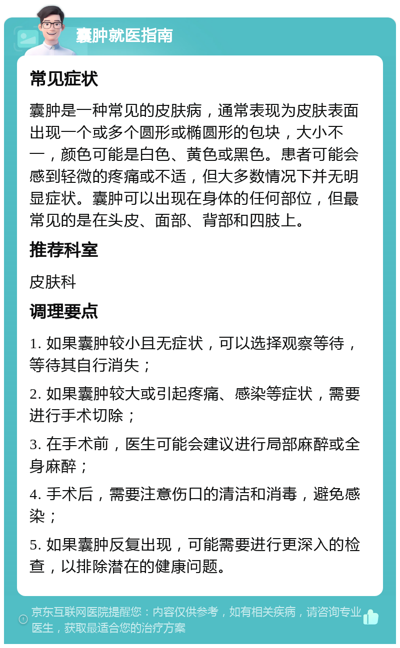 囊肿就医指南 常见症状 囊肿是一种常见的皮肤病，通常表现为皮肤表面出现一个或多个圆形或椭圆形的包块，大小不一，颜色可能是白色、黄色或黑色。患者可能会感到轻微的疼痛或不适，但大多数情况下并无明显症状。囊肿可以出现在身体的任何部位，但最常见的是在头皮、面部、背部和四肢上。 推荐科室 皮肤科 调理要点 1. 如果囊肿较小且无症状，可以选择观察等待，等待其自行消失； 2. 如果囊肿较大或引起疼痛、感染等症状，需要进行手术切除； 3. 在手术前，医生可能会建议进行局部麻醉或全身麻醉； 4. 手术后，需要注意伤口的清洁和消毒，避免感染； 5. 如果囊肿反复出现，可能需要进行更深入的检查，以排除潜在的健康问题。