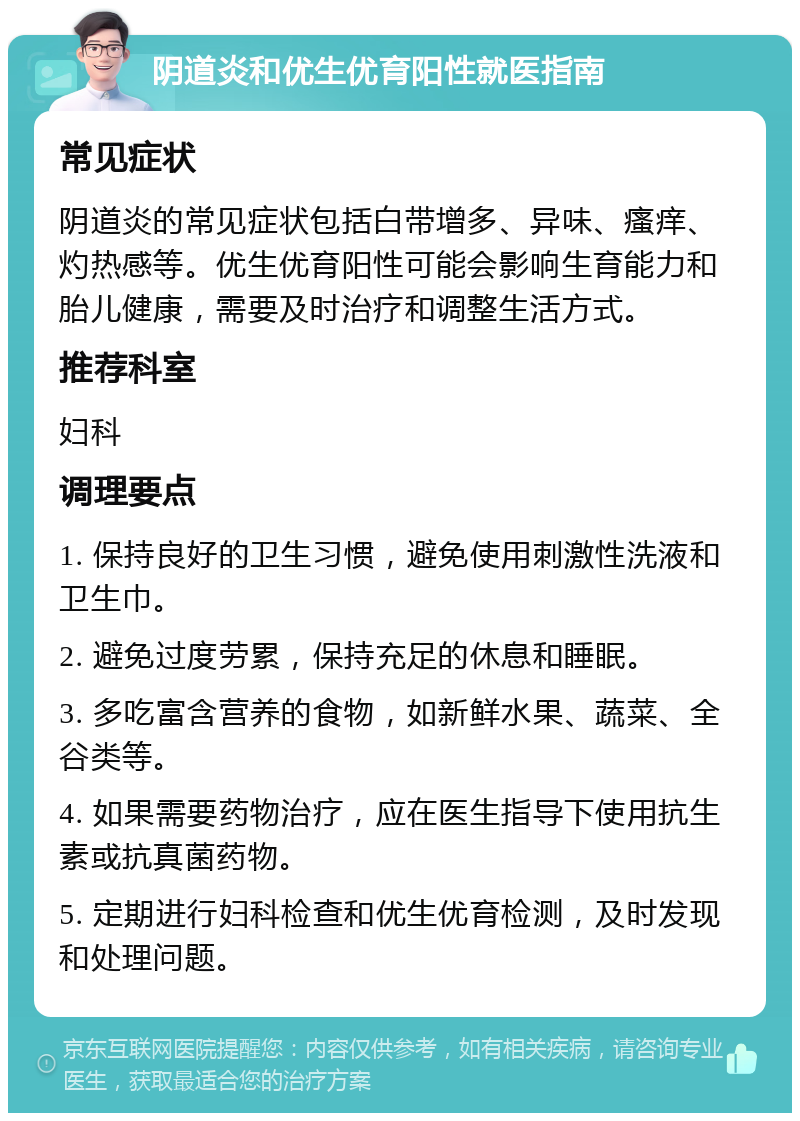 阴道炎和优生优育阳性就医指南 常见症状 阴道炎的常见症状包括白带增多、异味、瘙痒、灼热感等。优生优育阳性可能会影响生育能力和胎儿健康，需要及时治疗和调整生活方式。 推荐科室 妇科 调理要点 1. 保持良好的卫生习惯，避免使用刺激性洗液和卫生巾。 2. 避免过度劳累，保持充足的休息和睡眠。 3. 多吃富含营养的食物，如新鲜水果、蔬菜、全谷类等。 4. 如果需要药物治疗，应在医生指导下使用抗生素或抗真菌药物。 5. 定期进行妇科检查和优生优育检测，及时发现和处理问题。