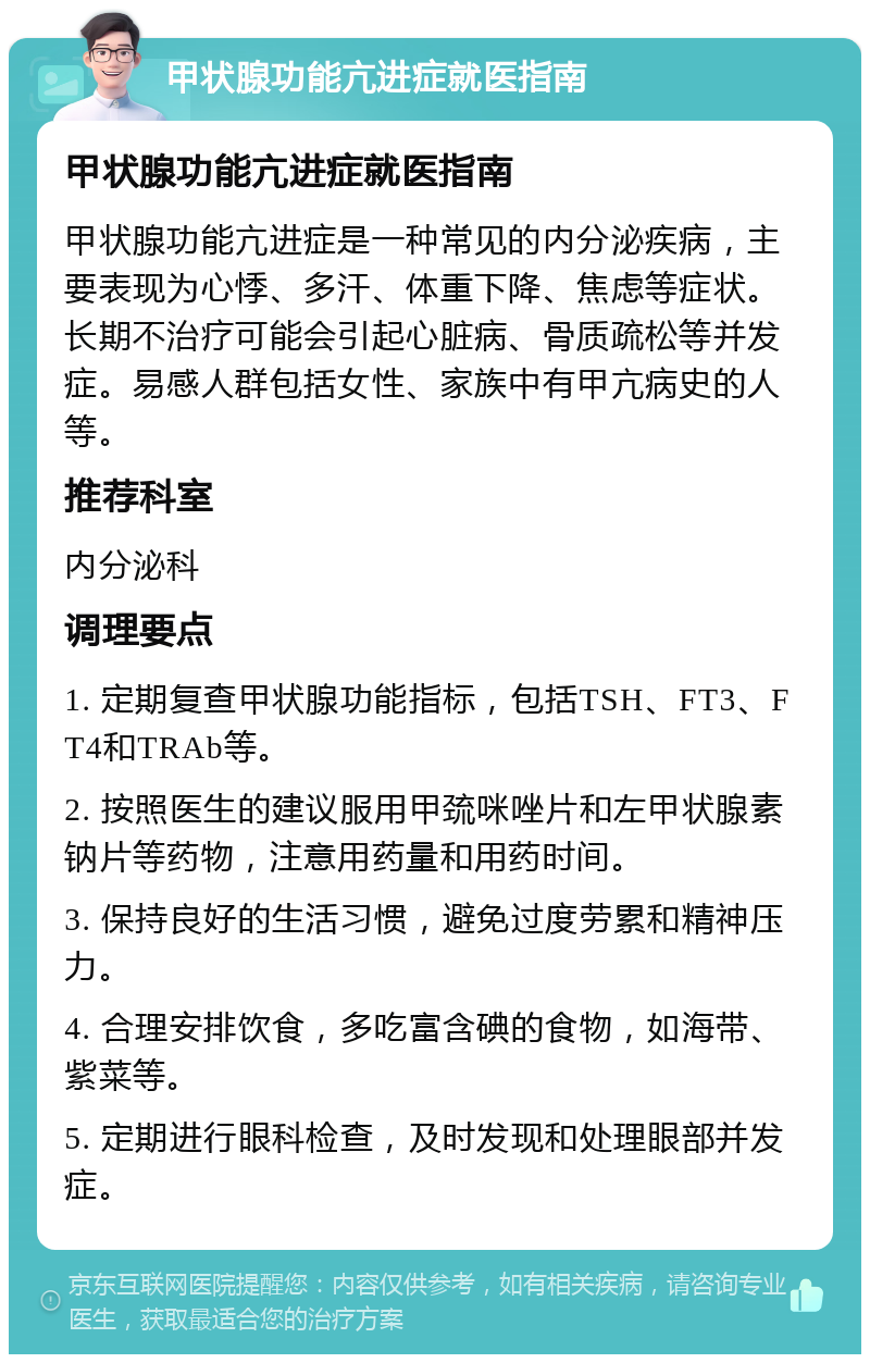 甲状腺功能亢进症就医指南 甲状腺功能亢进症就医指南 甲状腺功能亢进症是一种常见的内分泌疾病，主要表现为心悸、多汗、体重下降、焦虑等症状。长期不治疗可能会引起心脏病、骨质疏松等并发症。易感人群包括女性、家族中有甲亢病史的人等。 推荐科室 内分泌科 调理要点 1. 定期复查甲状腺功能指标，包括TSH、FT3、FT4和TRAb等。 2. 按照医生的建议服用甲巯咪唑片和左甲状腺素钠片等药物，注意用药量和用药时间。 3. 保持良好的生活习惯，避免过度劳累和精神压力。 4. 合理安排饮食，多吃富含碘的食物，如海带、紫菜等。 5. 定期进行眼科检查，及时发现和处理眼部并发症。