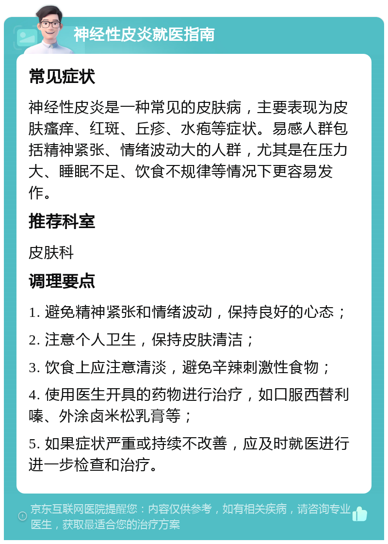 神经性皮炎就医指南 常见症状 神经性皮炎是一种常见的皮肤病，主要表现为皮肤瘙痒、红斑、丘疹、水疱等症状。易感人群包括精神紧张、情绪波动大的人群，尤其是在压力大、睡眠不足、饮食不规律等情况下更容易发作。 推荐科室 皮肤科 调理要点 1. 避免精神紧张和情绪波动，保持良好的心态； 2. 注意个人卫生，保持皮肤清洁； 3. 饮食上应注意清淡，避免辛辣刺激性食物； 4. 使用医生开具的药物进行治疗，如口服西替利嗪、外涂卤米松乳膏等； 5. 如果症状严重或持续不改善，应及时就医进行进一步检查和治疗。