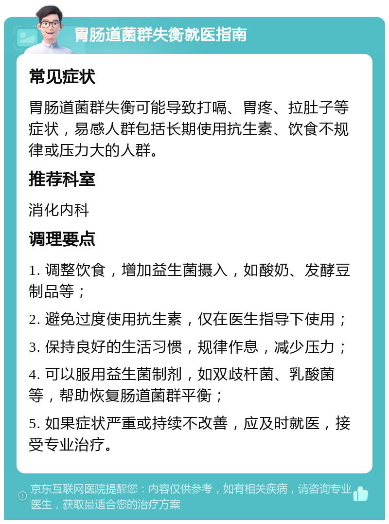 胃肠道菌群失衡就医指南 常见症状 胃肠道菌群失衡可能导致打嗝、胃疼、拉肚子等症状，易感人群包括长期使用抗生素、饮食不规律或压力大的人群。 推荐科室 消化内科 调理要点 1. 调整饮食，增加益生菌摄入，如酸奶、发酵豆制品等； 2. 避免过度使用抗生素，仅在医生指导下使用； 3. 保持良好的生活习惯，规律作息，减少压力； 4. 可以服用益生菌制剂，如双歧杆菌、乳酸菌等，帮助恢复肠道菌群平衡； 5. 如果症状严重或持续不改善，应及时就医，接受专业治疗。