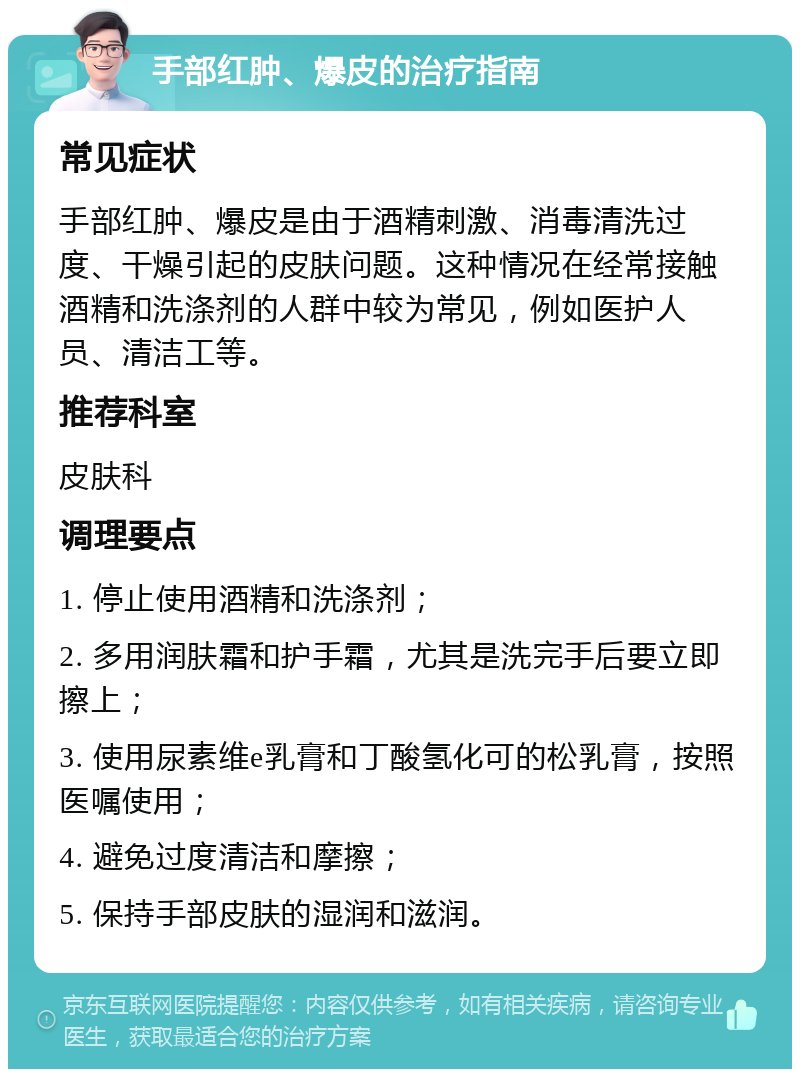 手部红肿、爆皮的治疗指南 常见症状 手部红肿、爆皮是由于酒精刺激、消毒清洗过度、干燥引起的皮肤问题。这种情况在经常接触酒精和洗涤剂的人群中较为常见，例如医护人员、清洁工等。 推荐科室 皮肤科 调理要点 1. 停止使用酒精和洗涤剂； 2. 多用润肤霜和护手霜，尤其是洗完手后要立即擦上； 3. 使用尿素维e乳膏和丁酸氢化可的松乳膏，按照医嘱使用； 4. 避免过度清洁和摩擦； 5. 保持手部皮肤的湿润和滋润。