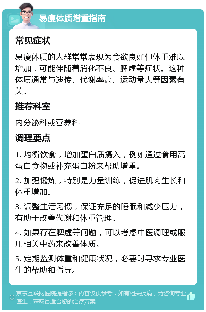 易瘦体质增重指南 常见症状 易瘦体质的人群常常表现为食欲良好但体重难以增加，可能伴随着消化不良、脾虚等症状。这种体质通常与遗传、代谢率高、运动量大等因素有关。 推荐科室 内分泌科或营养科 调理要点 1. 均衡饮食，增加蛋白质摄入，例如通过食用高蛋白食物或补充蛋白粉来帮助增重。 2. 加强锻炼，特别是力量训练，促进肌肉生长和体重增加。 3. 调整生活习惯，保证充足的睡眠和减少压力，有助于改善代谢和体重管理。 4. 如果存在脾虚等问题，可以考虑中医调理或服用相关中药来改善体质。 5. 定期监测体重和健康状况，必要时寻求专业医生的帮助和指导。