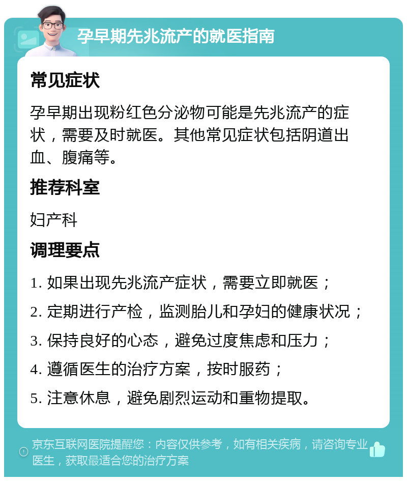 孕早期先兆流产的就医指南 常见症状 孕早期出现粉红色分泌物可能是先兆流产的症状，需要及时就医。其他常见症状包括阴道出血、腹痛等。 推荐科室 妇产科 调理要点 1. 如果出现先兆流产症状，需要立即就医； 2. 定期进行产检，监测胎儿和孕妇的健康状况； 3. 保持良好的心态，避免过度焦虑和压力； 4. 遵循医生的治疗方案，按时服药； 5. 注意休息，避免剧烈运动和重物提取。