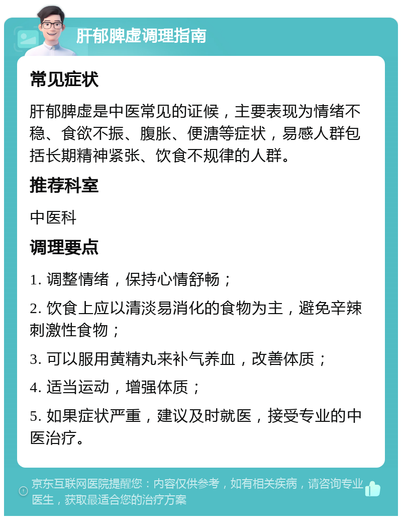 肝郁脾虚调理指南 常见症状 肝郁脾虚是中医常见的证候，主要表现为情绪不稳、食欲不振、腹胀、便溏等症状，易感人群包括长期精神紧张、饮食不规律的人群。 推荐科室 中医科 调理要点 1. 调整情绪，保持心情舒畅； 2. 饮食上应以清淡易消化的食物为主，避免辛辣刺激性食物； 3. 可以服用黄精丸来补气养血，改善体质； 4. 适当运动，增强体质； 5. 如果症状严重，建议及时就医，接受专业的中医治疗。