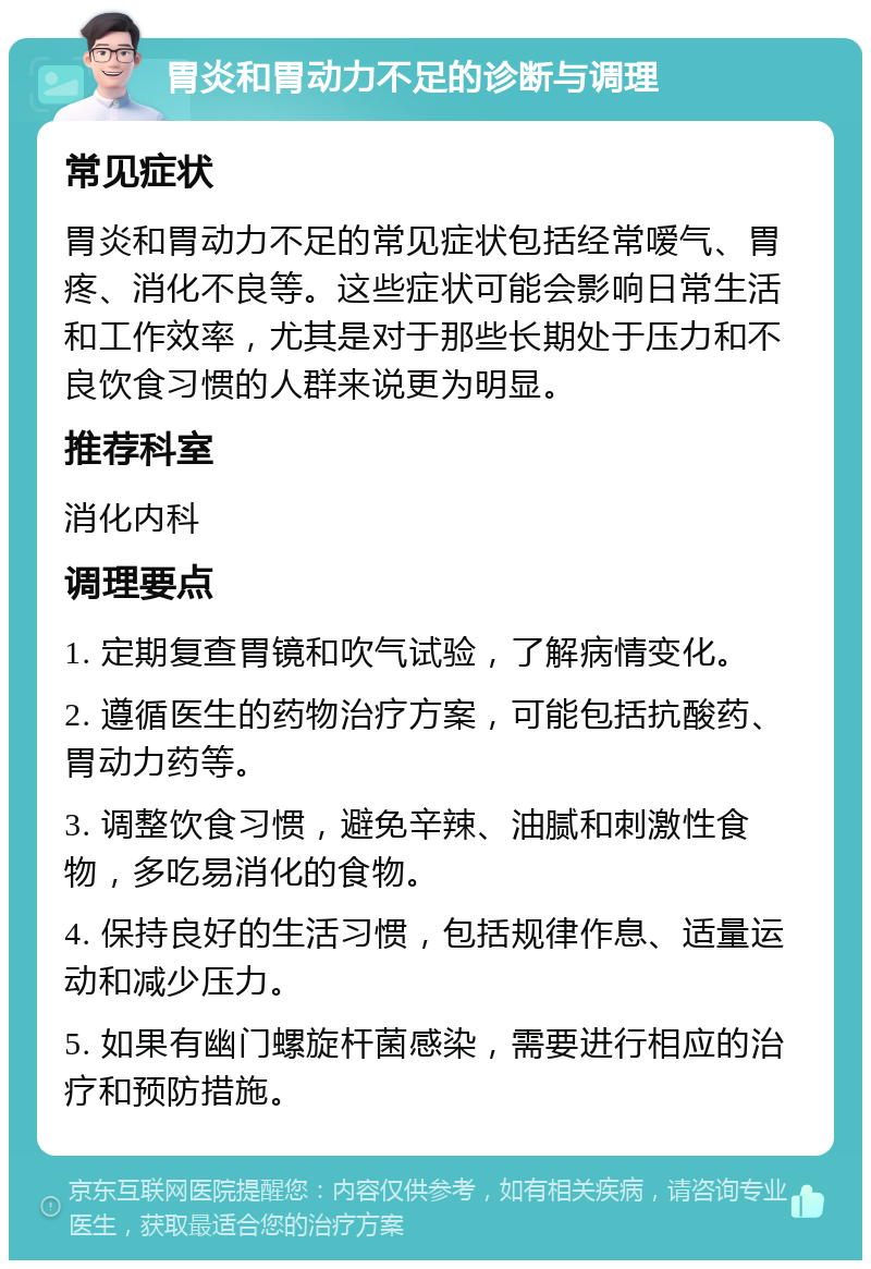 胃炎和胃动力不足的诊断与调理 常见症状 胃炎和胃动力不足的常见症状包括经常嗳气、胃疼、消化不良等。这些症状可能会影响日常生活和工作效率，尤其是对于那些长期处于压力和不良饮食习惯的人群来说更为明显。 推荐科室 消化内科 调理要点 1. 定期复查胃镜和吹气试验，了解病情变化。 2. 遵循医生的药物治疗方案，可能包括抗酸药、胃动力药等。 3. 调整饮食习惯，避免辛辣、油腻和刺激性食物，多吃易消化的食物。 4. 保持良好的生活习惯，包括规律作息、适量运动和减少压力。 5. 如果有幽门螺旋杆菌感染，需要进行相应的治疗和预防措施。