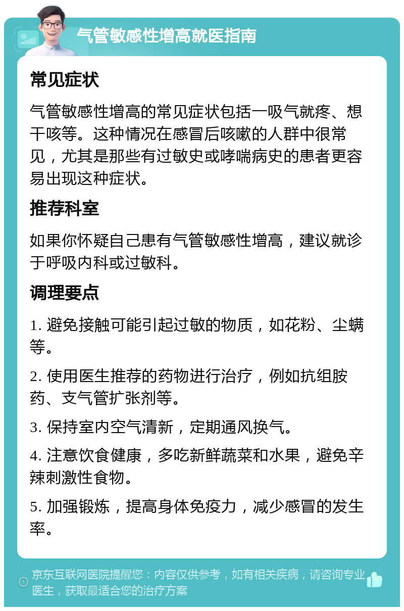 气管敏感性增高就医指南 常见症状 气管敏感性增高的常见症状包括一吸气就疼、想干咳等。这种情况在感冒后咳嗽的人群中很常见，尤其是那些有过敏史或哮喘病史的患者更容易出现这种症状。 推荐科室 如果你怀疑自己患有气管敏感性增高，建议就诊于呼吸内科或过敏科。 调理要点 1. 避免接触可能引起过敏的物质，如花粉、尘螨等。 2. 使用医生推荐的药物进行治疗，例如抗组胺药、支气管扩张剂等。 3. 保持室内空气清新，定期通风换气。 4. 注意饮食健康，多吃新鲜蔬菜和水果，避免辛辣刺激性食物。 5. 加强锻炼，提高身体免疫力，减少感冒的发生率。