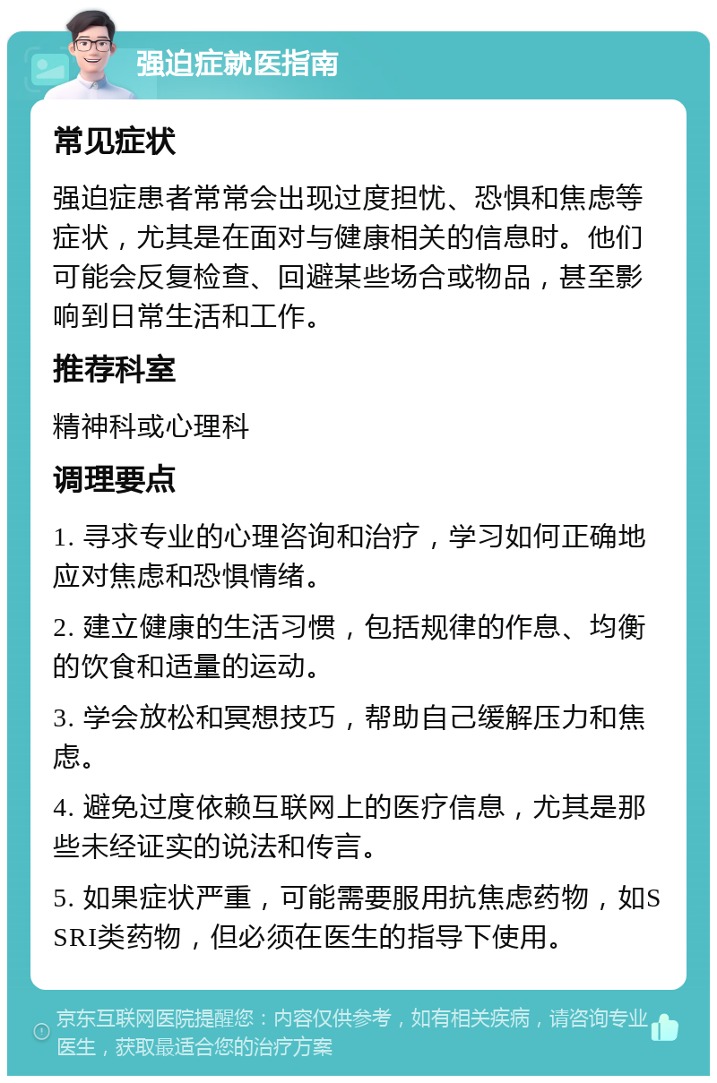 强迫症就医指南 常见症状 强迫症患者常常会出现过度担忧、恐惧和焦虑等症状，尤其是在面对与健康相关的信息时。他们可能会反复检查、回避某些场合或物品，甚至影响到日常生活和工作。 推荐科室 精神科或心理科 调理要点 1. 寻求专业的心理咨询和治疗，学习如何正确地应对焦虑和恐惧情绪。 2. 建立健康的生活习惯，包括规律的作息、均衡的饮食和适量的运动。 3. 学会放松和冥想技巧，帮助自己缓解压力和焦虑。 4. 避免过度依赖互联网上的医疗信息，尤其是那些未经证实的说法和传言。 5. 如果症状严重，可能需要服用抗焦虑药物，如SSRI类药物，但必须在医生的指导下使用。