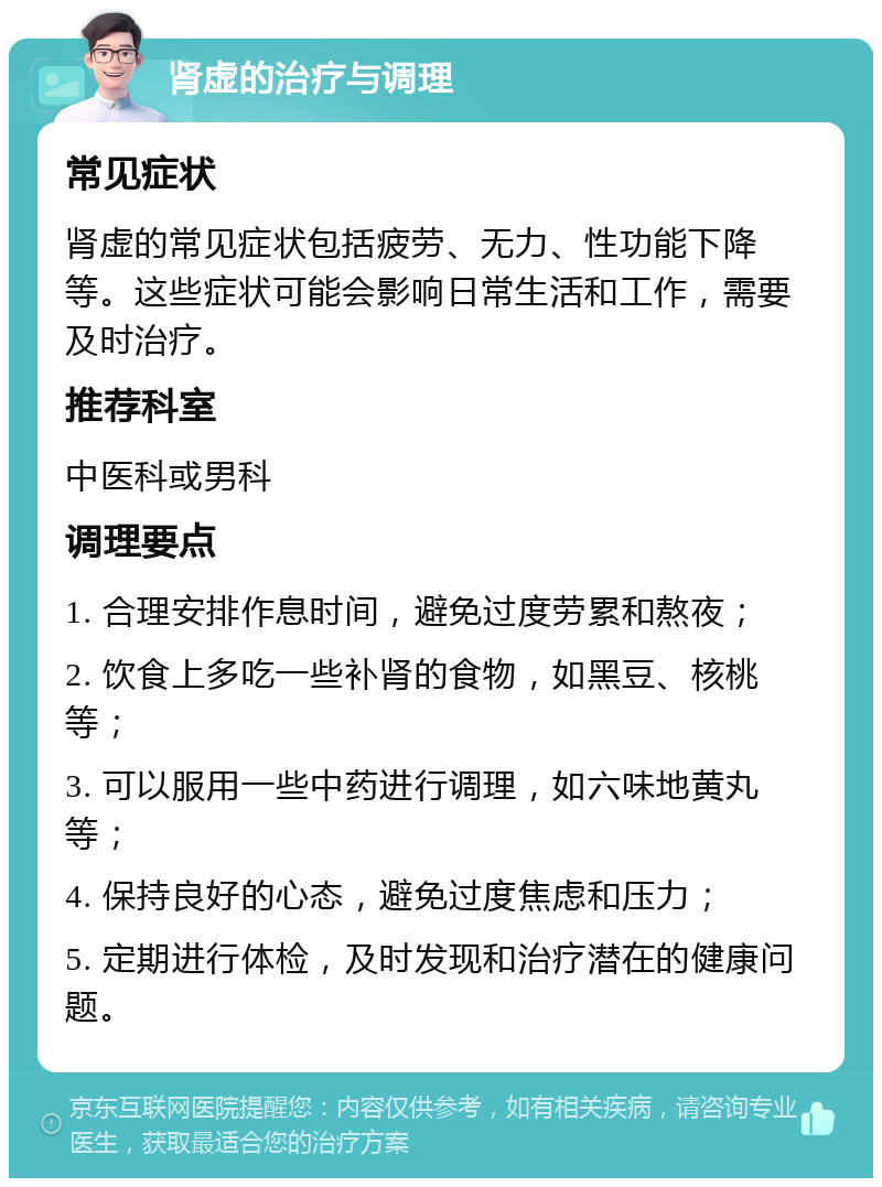 肾虚的治疗与调理 常见症状 肾虚的常见症状包括疲劳、无力、性功能下降等。这些症状可能会影响日常生活和工作，需要及时治疗。 推荐科室 中医科或男科 调理要点 1. 合理安排作息时间，避免过度劳累和熬夜； 2. 饮食上多吃一些补肾的食物，如黑豆、核桃等； 3. 可以服用一些中药进行调理，如六味地黄丸等； 4. 保持良好的心态，避免过度焦虑和压力； 5. 定期进行体检，及时发现和治疗潜在的健康问题。