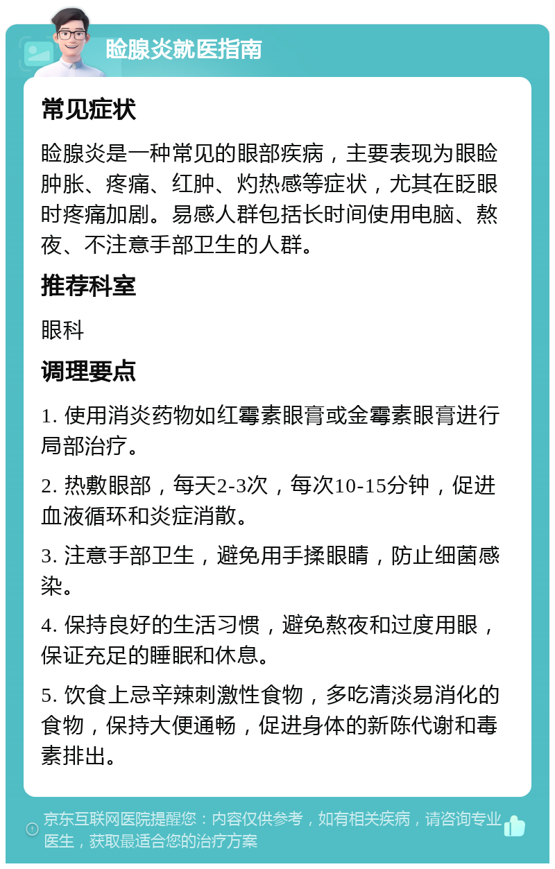 睑腺炎就医指南 常见症状 睑腺炎是一种常见的眼部疾病，主要表现为眼睑肿胀、疼痛、红肿、灼热感等症状，尤其在眨眼时疼痛加剧。易感人群包括长时间使用电脑、熬夜、不注意手部卫生的人群。 推荐科室 眼科 调理要点 1. 使用消炎药物如红霉素眼膏或金霉素眼膏进行局部治疗。 2. 热敷眼部，每天2-3次，每次10-15分钟，促进血液循环和炎症消散。 3. 注意手部卫生，避免用手揉眼睛，防止细菌感染。 4. 保持良好的生活习惯，避免熬夜和过度用眼，保证充足的睡眠和休息。 5. 饮食上忌辛辣刺激性食物，多吃清淡易消化的食物，保持大便通畅，促进身体的新陈代谢和毒素排出。