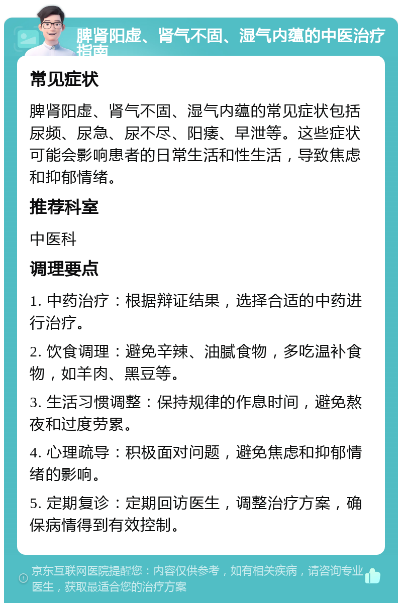 脾肾阳虚、肾气不固、湿气内蕴的中医治疗指南 常见症状 脾肾阳虚、肾气不固、湿气内蕴的常见症状包括尿频、尿急、尿不尽、阳痿、早泄等。这些症状可能会影响患者的日常生活和性生活，导致焦虑和抑郁情绪。 推荐科室 中医科 调理要点 1. 中药治疗：根据辩证结果，选择合适的中药进行治疗。 2. 饮食调理：避免辛辣、油腻食物，多吃温补食物，如羊肉、黑豆等。 3. 生活习惯调整：保持规律的作息时间，避免熬夜和过度劳累。 4. 心理疏导：积极面对问题，避免焦虑和抑郁情绪的影响。 5. 定期复诊：定期回访医生，调整治疗方案，确保病情得到有效控制。