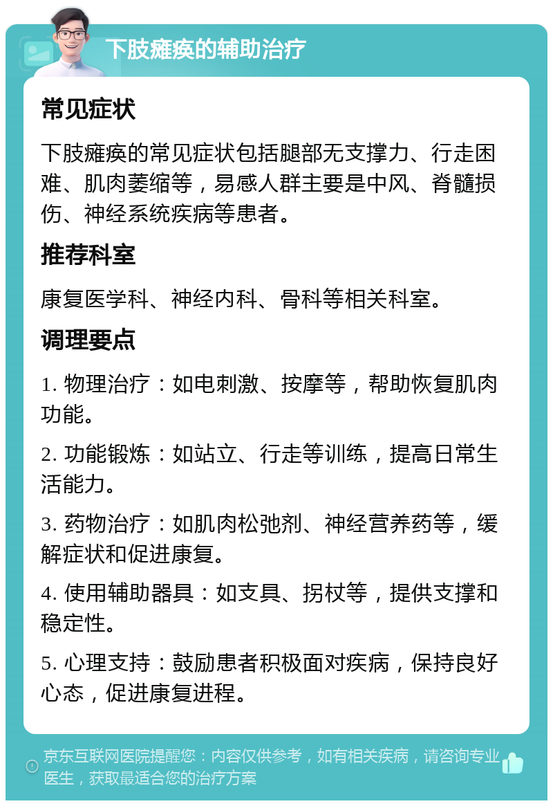 下肢瘫痪的辅助治疗 常见症状 下肢瘫痪的常见症状包括腿部无支撑力、行走困难、肌肉萎缩等，易感人群主要是中风、脊髓损伤、神经系统疾病等患者。 推荐科室 康复医学科、神经内科、骨科等相关科室。 调理要点 1. 物理治疗：如电刺激、按摩等，帮助恢复肌肉功能。 2. 功能锻炼：如站立、行走等训练，提高日常生活能力。 3. 药物治疗：如肌肉松弛剂、神经营养药等，缓解症状和促进康复。 4. 使用辅助器具：如支具、拐杖等，提供支撑和稳定性。 5. 心理支持：鼓励患者积极面对疾病，保持良好心态，促进康复进程。