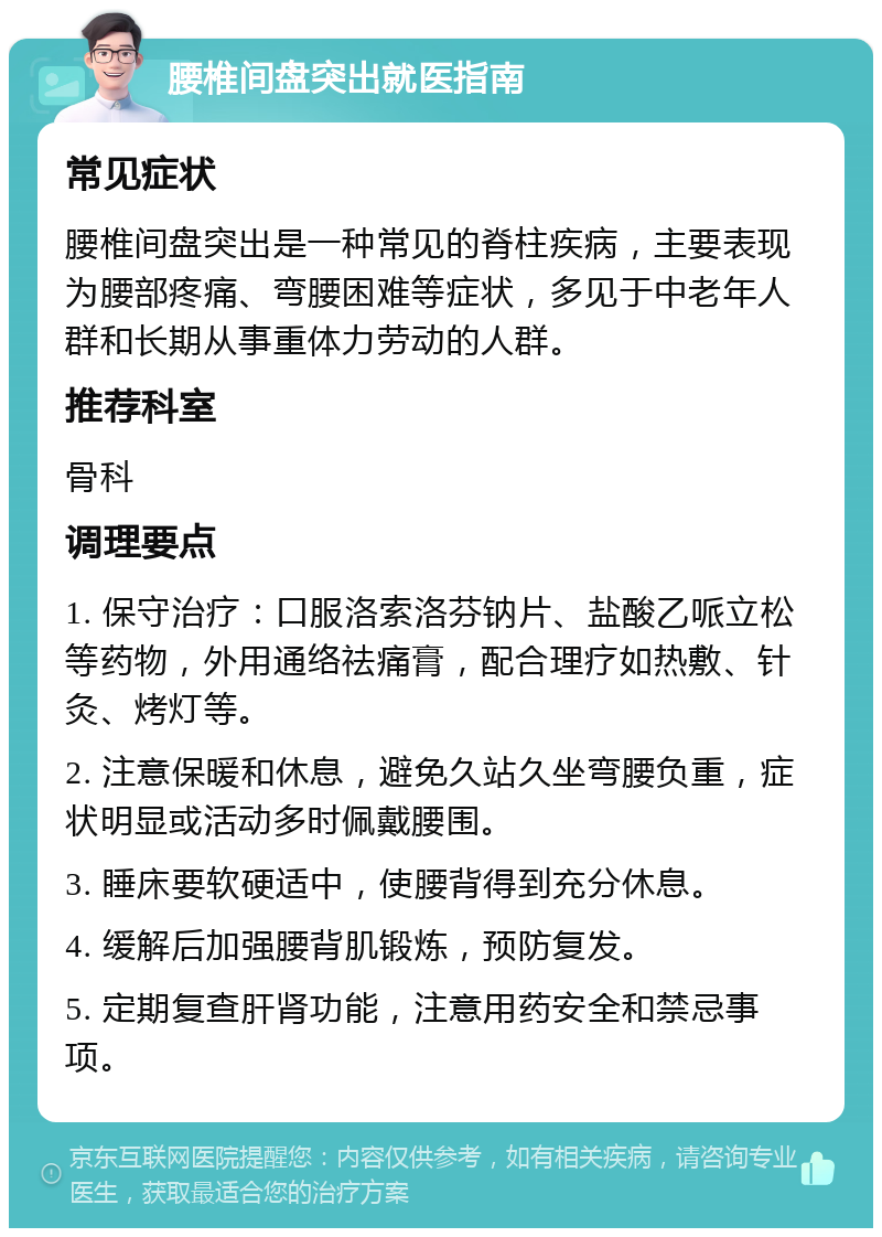 腰椎间盘突出就医指南 常见症状 腰椎间盘突出是一种常见的脊柱疾病，主要表现为腰部疼痛、弯腰困难等症状，多见于中老年人群和长期从事重体力劳动的人群。 推荐科室 骨科 调理要点 1. 保守治疗：口服洛索洛芬钠片、盐酸乙哌立松等药物，外用通络祛痛膏，配合理疗如热敷、针灸、烤灯等。 2. 注意保暖和休息，避免久站久坐弯腰负重，症状明显或活动多时佩戴腰围。 3. 睡床要软硬适中，使腰背得到充分休息。 4. 缓解后加强腰背肌锻炼，预防复发。 5. 定期复查肝肾功能，注意用药安全和禁忌事项。