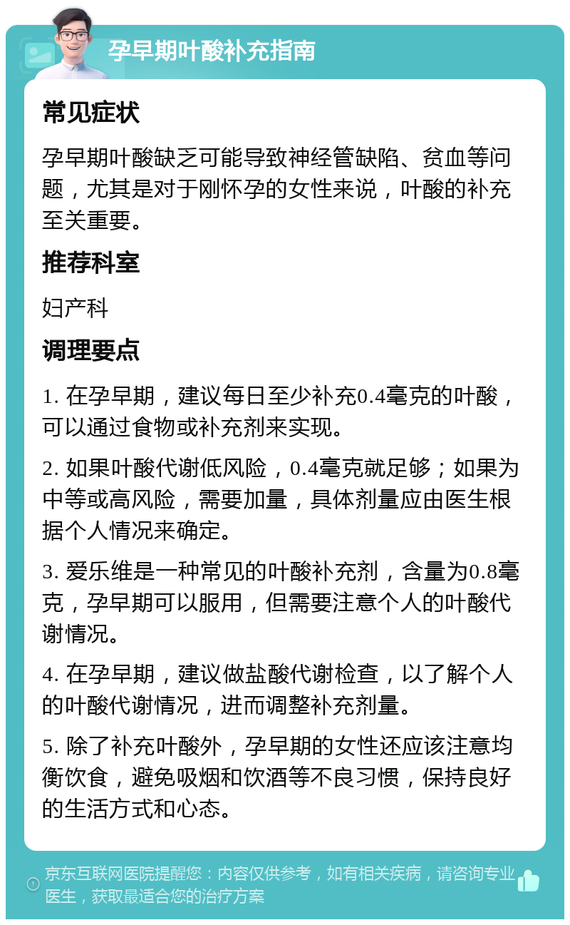 孕早期叶酸补充指南 常见症状 孕早期叶酸缺乏可能导致神经管缺陷、贫血等问题，尤其是对于刚怀孕的女性来说，叶酸的补充至关重要。 推荐科室 妇产科 调理要点 1. 在孕早期，建议每日至少补充0.4毫克的叶酸，可以通过食物或补充剂来实现。 2. 如果叶酸代谢低风险，0.4毫克就足够；如果为中等或高风险，需要加量，具体剂量应由医生根据个人情况来确定。 3. 爱乐维是一种常见的叶酸补充剂，含量为0.8毫克，孕早期可以服用，但需要注意个人的叶酸代谢情况。 4. 在孕早期，建议做盐酸代谢检查，以了解个人的叶酸代谢情况，进而调整补充剂量。 5. 除了补充叶酸外，孕早期的女性还应该注意均衡饮食，避免吸烟和饮酒等不良习惯，保持良好的生活方式和心态。