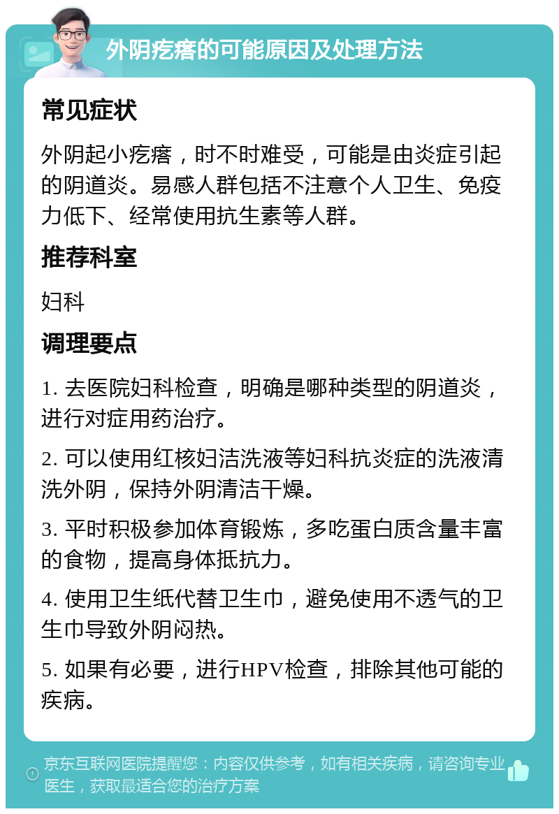 外阴疙瘩的可能原因及处理方法 常见症状 外阴起小疙瘩，时不时难受，可能是由炎症引起的阴道炎。易感人群包括不注意个人卫生、免疫力低下、经常使用抗生素等人群。 推荐科室 妇科 调理要点 1. 去医院妇科检查，明确是哪种类型的阴道炎，进行对症用药治疗。 2. 可以使用红核妇洁洗液等妇科抗炎症的洗液清洗外阴，保持外阴清洁干燥。 3. 平时积极参加体育锻炼，多吃蛋白质含量丰富的食物，提高身体抵抗力。 4. 使用卫生纸代替卫生巾，避免使用不透气的卫生巾导致外阴闷热。 5. 如果有必要，进行HPV检查，排除其他可能的疾病。